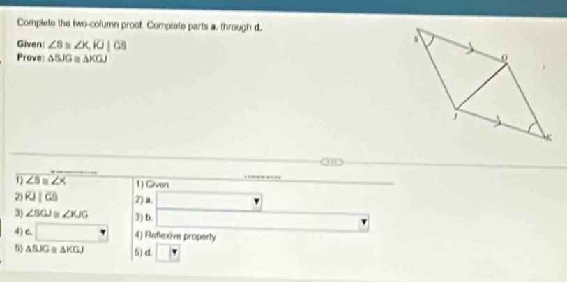 Complete the two-column proof. Complete parts a, through d, 
Given: ∠ B≌ ∠ K, RJ|GS
Prove △ BJG≌ △ KGJ 0
j
K
1) overline ∠ S≌ ∠ K 1) Given 
2) overline KJ|overline GS 2) a. □
3) ∠ SGJ≌ ∠ KJG 3) b. □ 
4) c. □ 4) Reflexive property 
5) △ BJG≌ △ KGJ 5) d.