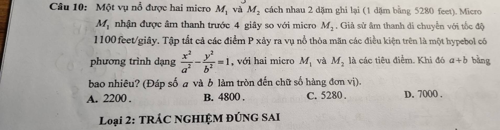 Một vụ nổ được hai micro M_1 và M_2 cách nhau 2 dặm ghi lại (1 dặm bằng 5280 feet). Micro
M_1 nhận được âm thanh trước 4 giây so với micro M_2. Giả sử âm thanh di chuyển với tốc độ
1100 feet /giây. Tập tất cả các điểm P xảy ra vụ nổ thỏa mãn các điều kiện trên là một hypebol có
phương trình dạng  x^2/a^2 - y^2/b^2 =1 , với hai micro M_1 và M_2 là các tiêu điểm. Khi đó a+b bǎng
bao nhiêu? (Đáp số a và b làm tròn đến chữ số hàng đơn vị).
A. 2200. B. 4800. C. 5280. D. 7000.
Loại 2: TRÁC NGHIỆM ĐÚNG SAI