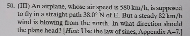 (III) An airplane, whose air speed is 580 km/h, is supposed 
to fly in a straight path 38.0°N of E. But a steady 82 km/h
wind is blowing from the north. In what direction should 
the plane head? [Hint: Use the law of sines, Appendix A-7.