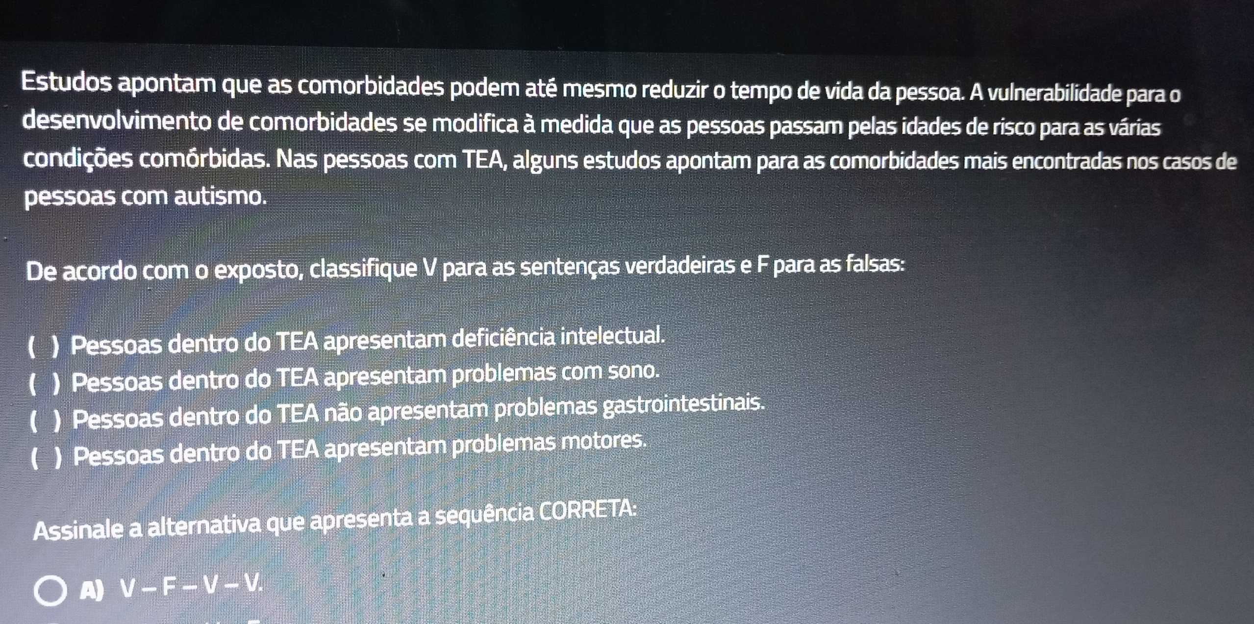 Estudos apontam que as comorbidades podem até mesmo reduzir o tempo de vida da pessoa. A vulnerabilidade para o
desenvolvimento de comorbidades se modifica à medida que as pessoas passam pelas idades de risco para as várias
condições comórbidas. Nas pessoas com TEA, alguns estudos apontam para as comorbidades mais encontradas nos casos de
pessoas com autismo.
De acordo com o exposto, classifique V para as sentenças verdadeiras e F para as falsas:
( ) Pessoas dentro do TEA apresentam deficiência intelectual.
( ) Pessoas dentro do TEA apresentam problemas com sono.
( ) Pessoas dentro do TEA não apresentam problemas gastrointestinais.
C ) Pessoas dentro do TEA apresentam problemas motores.
Assinale a alternativa que apresenta a sequência CORRETA:
A) V-F-V-V.