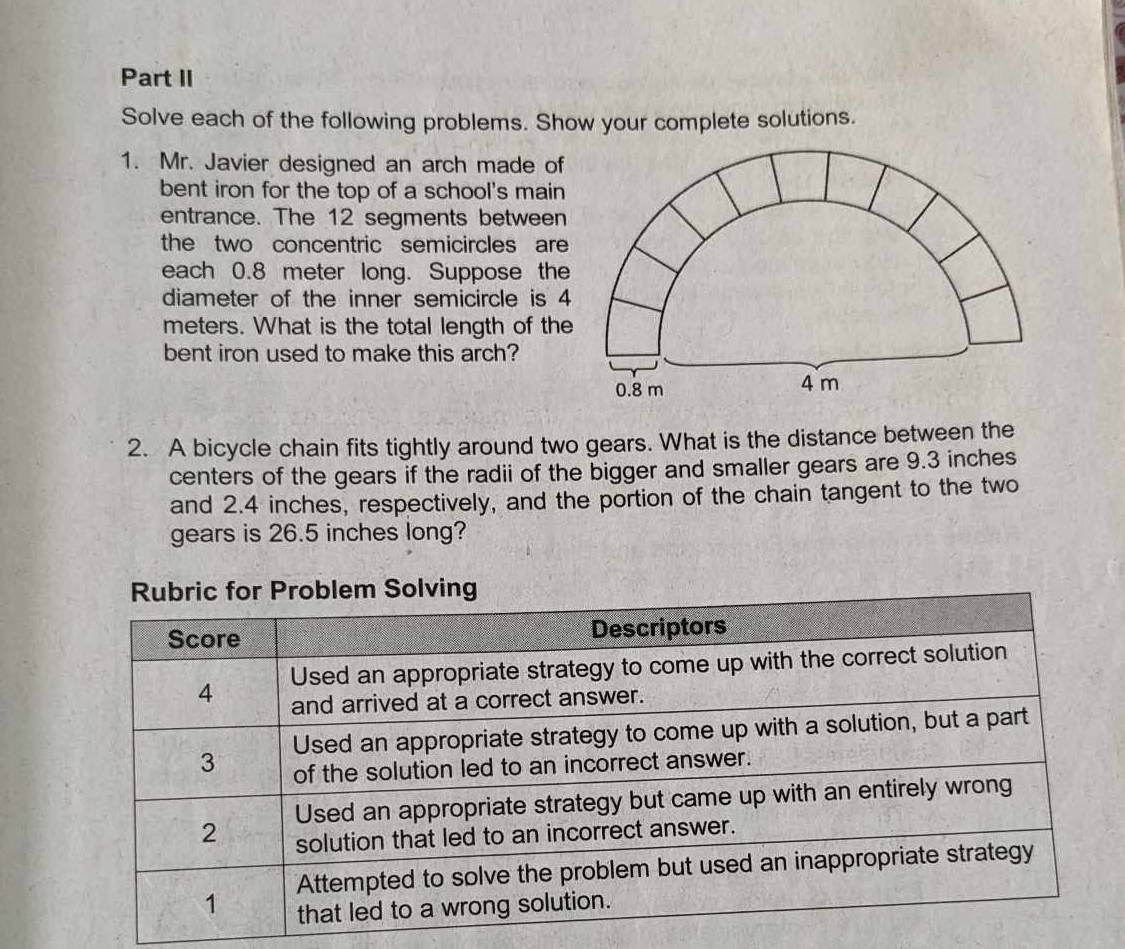 Part II 
Solve each of the following problems. Show your complete solutions. 
1. Mr. Javier designed an arch made of 
bent iron for the top of a school's main 
entrance. The 12 segments between 
the two concentric semicircles are 
each 0.8 meter long. Suppose the 
diameter of the inner semicircle is 4
meters. What is the total length of the 
bent iron used to make this arch?
0.8 m 4 m
2. A bicycle chain fits tightly around two gears. What is the distance between the 
centers of the gears if the radii of the bigger and smaller gears are 9.3 inches
and 2.4 inches, respectively, and the portion of the chain tangent to the two 
gears is 26.5 inches long?