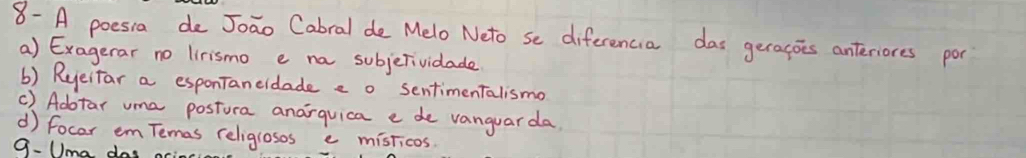 8- A poesia de Joao Cabral de Melo Neto se diferencia das geracois anteriores por
a) Exagerar no lirismo e na subjerividade
() Ryeitar a esponTaneidade e o sentimenTalismo
() Adtar uma postura anarquica e de vanguarda
d focar em Temas religrosos e misticos
9.Uma das