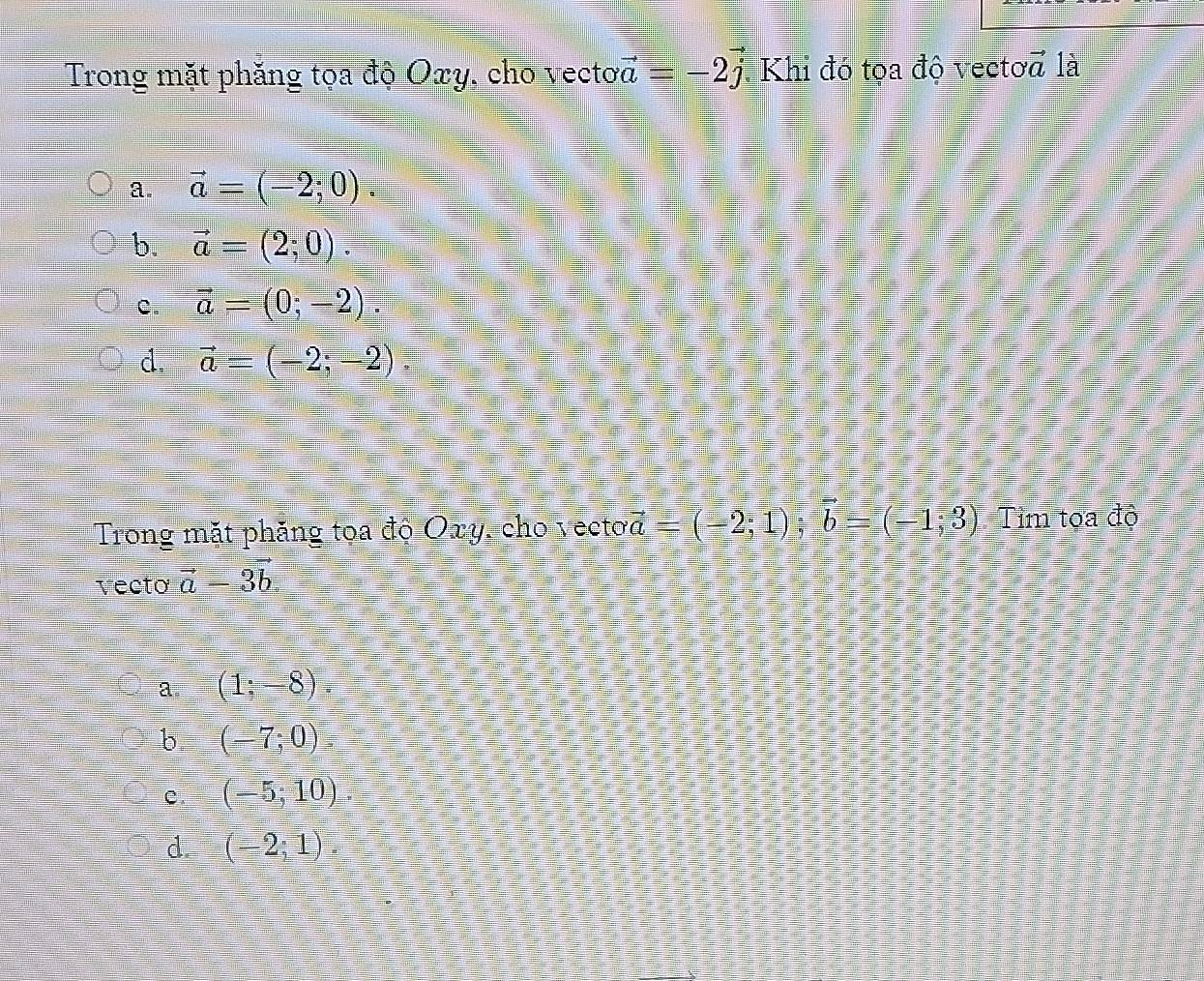 Trong mặt phăng tọa độ Oxy, cho vecto vector a=-2j * Khi đó tọa độ vectoa là
a. vector a=(-2;0).
b. vector a=(2;0).
c. vector a=(0;-2).
d. vector a=(-2;-2)
Trong mặt phăng toa độ Oxy, cho vecto vector a=(-2;1); vector b=(-1;3) Tim toa độ
vecto ā -3vector b
a. (1:-8).
b (-7;0).
C. (-5;10).
d. (-2;1).