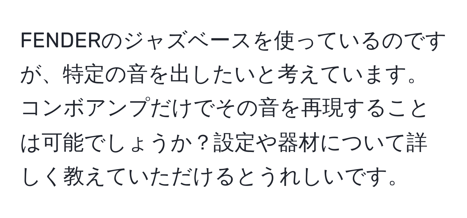 FENDERのジャズベースを使っているのですが、特定の音を出したいと考えています。コンボアンプだけでその音を再現することは可能でしょうか？設定や器材について詳しく教えていただけるとうれしいです。