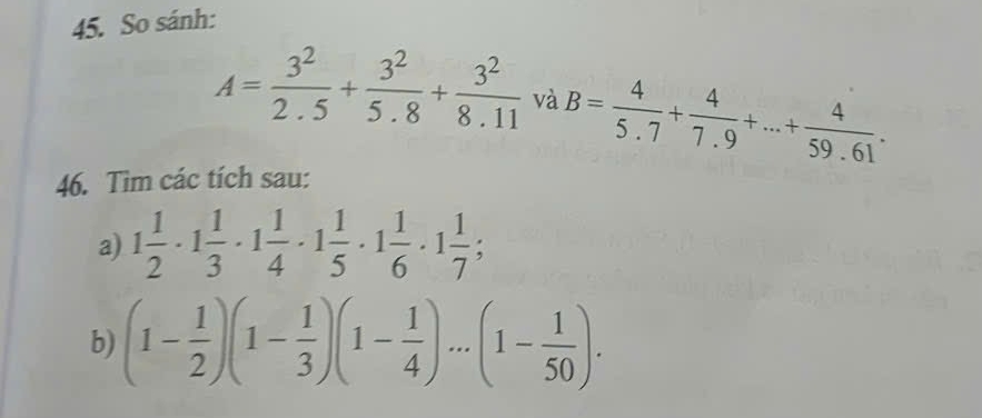 So sánh:
A= 3^2/2.5 + 3^2/5.8 + 3^2/8.11  và B= 4/5.7 + 4/7.9 +...+ 4/59.61 . 
46. Tim các tích sau: 
a) 1 1/2 · 1 1/3 · 1 1/4 · 1 1/5 · 1 1/6 · 1 1/7 ; 
b) (1- 1/2 )(1- 1/3 )(1- 1/4 )...(1- 1/50 ).