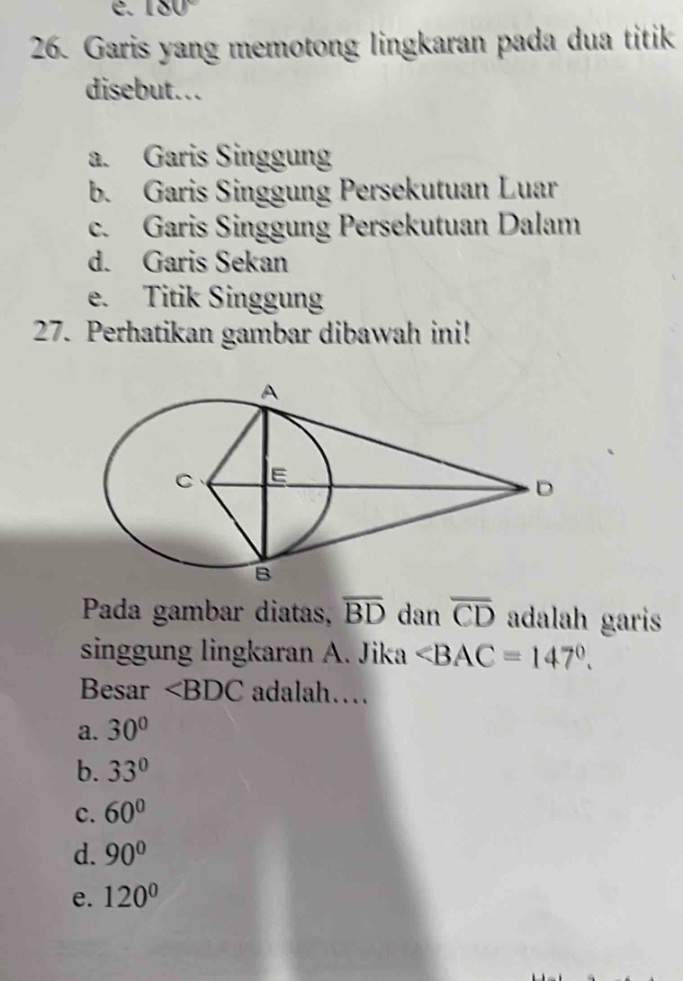 180°
26. Garis yang memotong lingkaran pada dua titik
disebut...
a. Garis Singgung
b. Garis Singgung Persekutuan Luar
c. Garis Singgung Persekutuan Dalam
d. Garis Sekan
e. Titik Singgung
27. Perhatikan gambar dibawah ini!
Pada gambar diatas, overline BD dan overline CD adalah garis
singgung lingkaran A. Jika ∠ BAC=147°. 
Besar ∠ BDC adalah…
a. 30°
b. 33°
c. 60°
d. 90°
e. 120°