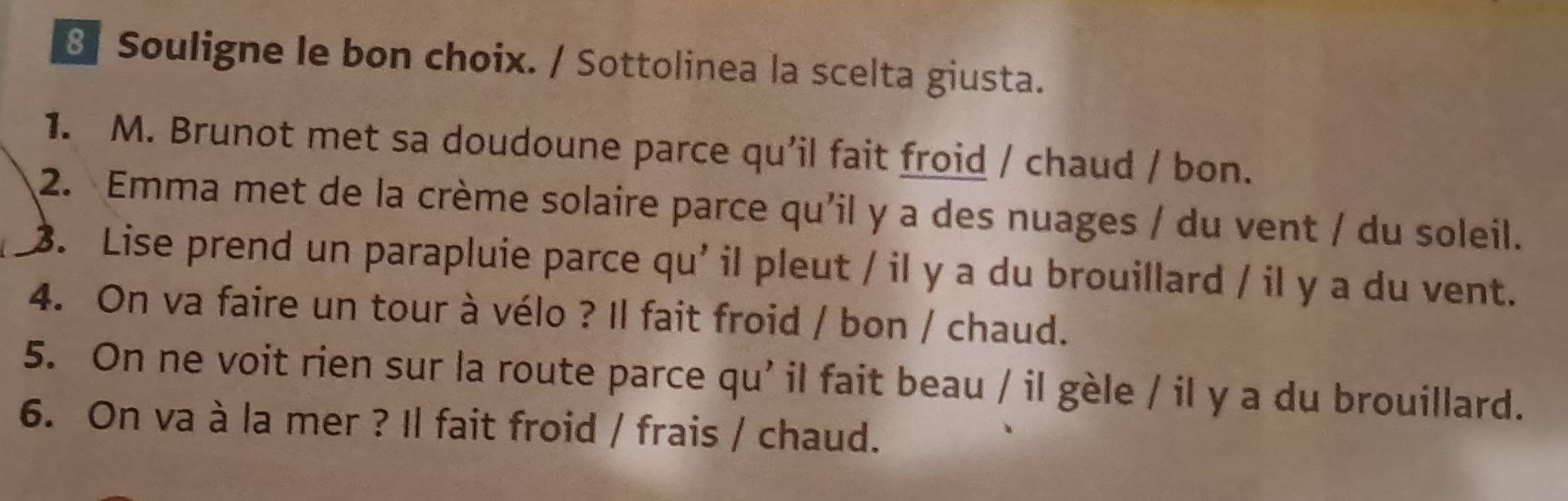 Souligne le bon choix. / Sottolinea la scelta giusta. 
1. M. Brunot met sa doudoune parce qu'il fait froid / chaud / bon. 
2. Emma met de la crème solaire parce qu'il y a des nuages / du vent / du soleil. 
3. Lise prend un parapluie parce qu' il pleut / il y a du brouillard / il y a du vent. 
4. On va faire un tour à vélo ? Il fait froid / bon / chaud. 
5. On ne voit rien sur la route parce qu' il fait beau / il gèle / il y a du brouillard. 
6. On va à la mer ? Il fait froid / frais / chaud.