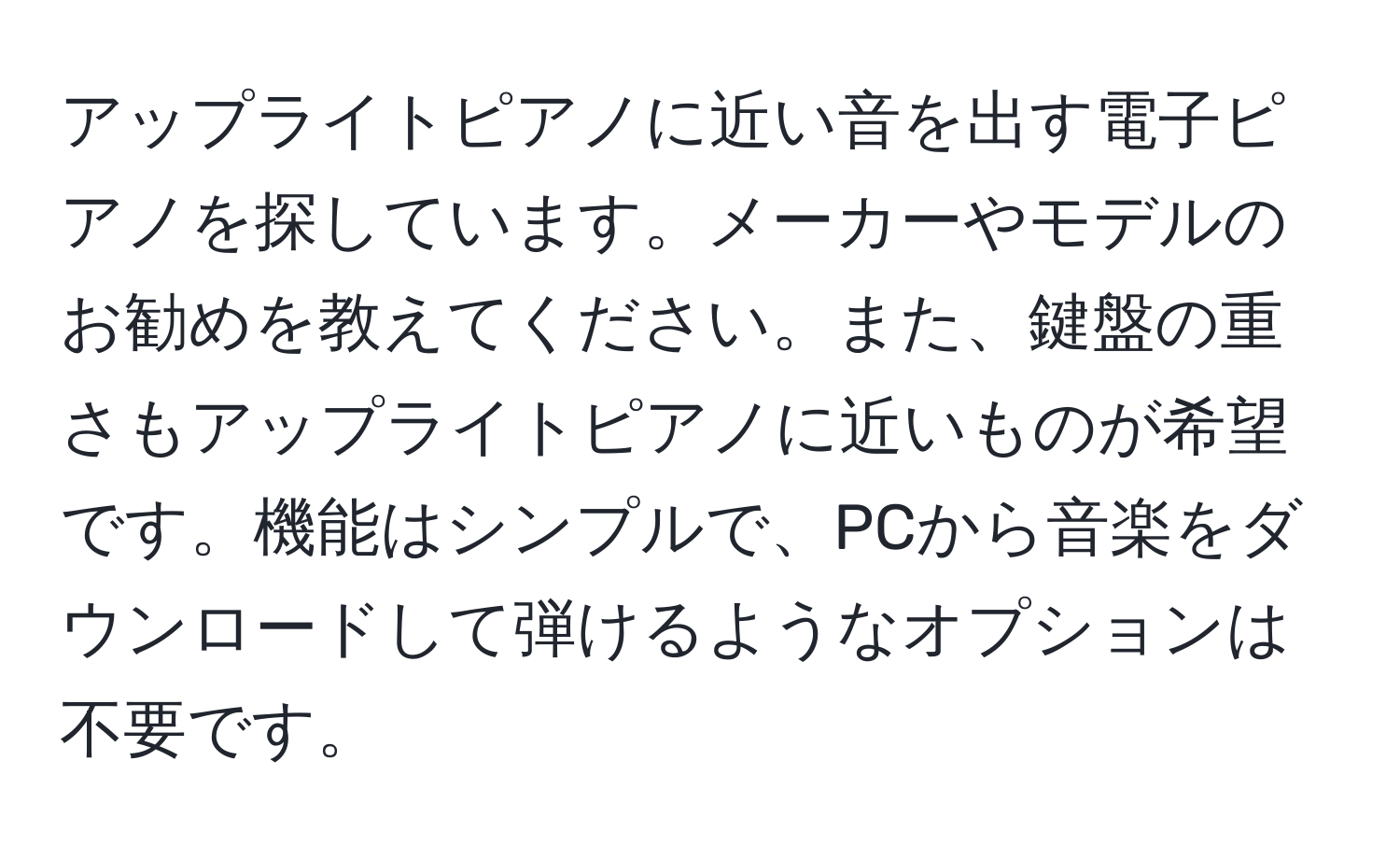 アップライトピアノに近い音を出す電子ピアノを探しています。メーカーやモデルのお勧めを教えてください。また、鍵盤の重さもアップライトピアノに近いものが希望です。機能はシンプルで、PCから音楽をダウンロードして弾けるようなオプションは不要です。