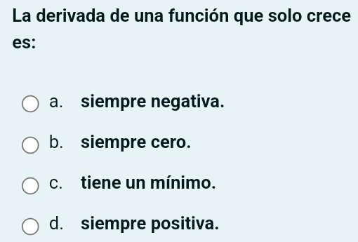 La derivada de una función que solo crece
es:
a. siempre negativa.
b. siempre cero.
c. tiene un mínimo.
d. siempre positiva.