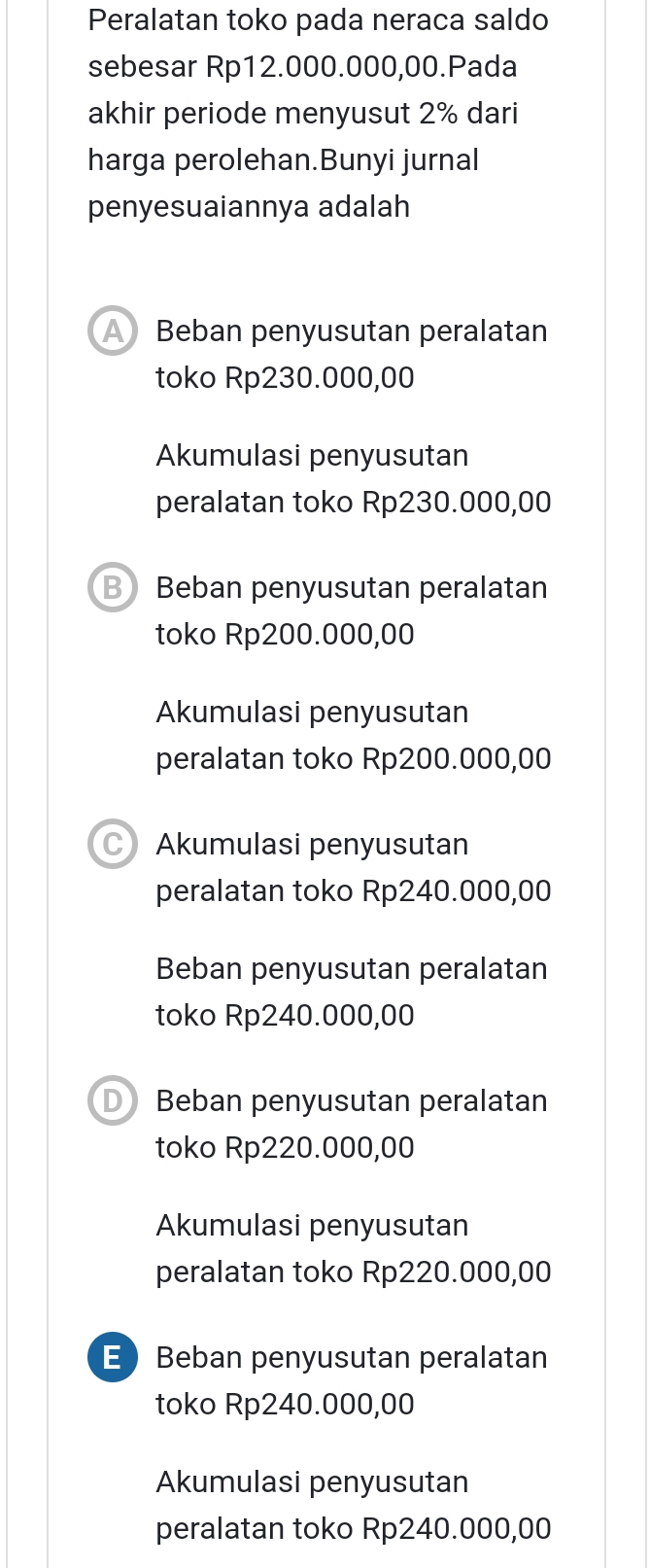 Peralatan toko pada neraca saldo
sebesar Rp12.000.000,00.Pada
akhir periode menyusut 2% dari
harga perolehan.Bunyi jurnal
penyesuaiannya adalah
Beban penyusutan peralatan
toko Rp230.000,00
Akumulasi penyusutan
peralatan toko Rp230.000,00
B Beban penyusutan peralatan
toko Rp200.000,00
Akumulasi penyusutan
peralatan toko Rp200.000,00
C) Akumulasi penyusutan
peralatan toko Rp240.000,00
Beban penyusutan peralatan
toko Rp240.000,00
D Beban penyusutan peralatan
toko Rp220.000,00
Akumulasi penyusutan
peralatan toko Rp220.000,00
EBeban penyusutan peralatan
toko Rp240.000,00
Akumulasi penyusutan
peralatan toko Rp240.000,00