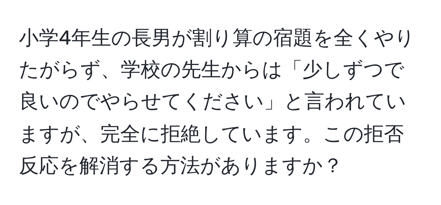 小学4年生の長男が割り算の宿題を全くやりたがらず、学校の先生からは「少しずつで良いのでやらせてください」と言われていますが、完全に拒絶しています。この拒否反応を解消する方法がありますか？