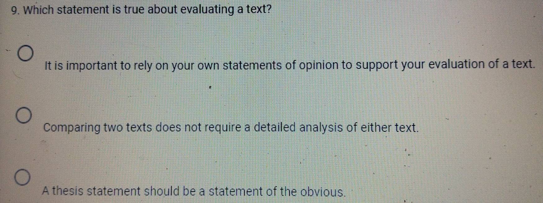 Which statement is true about evaluating a text?
It is important to rely on your own statements of opinion to support your evaluation of a text.
Comparing two texts does not require a detailed analysis of either text.
A thesis statement should be a statement of the obvious.