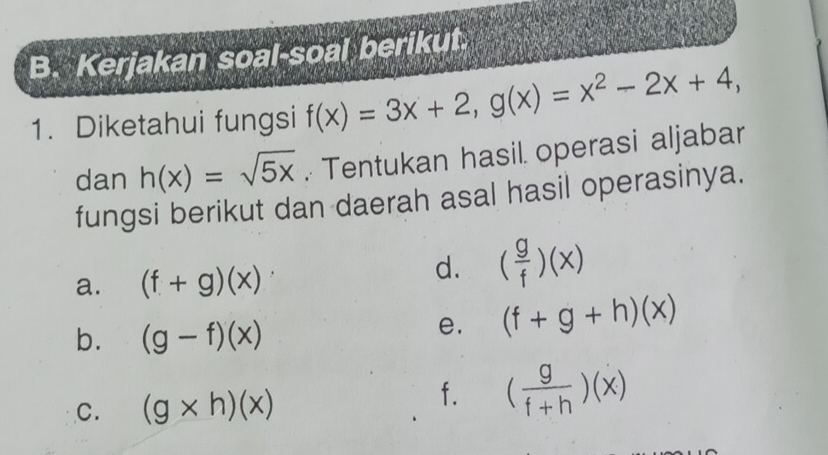 Kerjakan soal-soal berikut. 
1. Diketahui fungsi f(x)=3x+2, g(x)=x^2-2x+4, 
dan h(x)=sqrt(5x). Tentukan hasil. operasi aljabar 
fungsi berikut dan daerah asal hasil operasinya. 
a. (f+g)(x)
d. ( g/f )(x)
b. (g-f)(x)
e. (f+g+h)(x)
C. (g* h)(x)
f. ( g/f+h )(x)