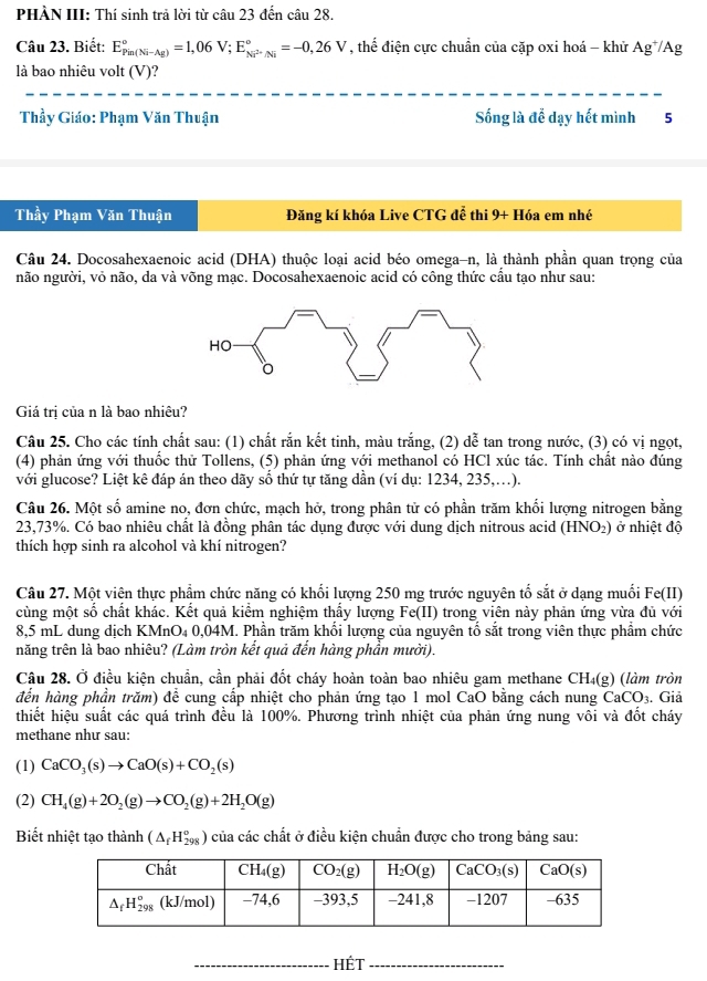 PHÀN III: Thí sinh trả lời từ câu 23 đến câu 28.
Câu 23. Biết: E_(Pin(Ni-Ag))°=1,06V;E_Ni^(2+)/Ni^circ =-0,26V , thể điện cực chuẩn của cặp oxi hoá - khử Ag^+/Ag
là bao nhiêu volt (V)?
Thầy Giáo: Phạm Văn Thuận Sống là để dạy hết mình 5
Thầy Phạm Văn Thuận Đăng kí khóa Live CTG đễ thi 9+ Hóa em nhé
Câu 24. Docosahexaenoic acid (DHA) thuộc loại acid béo omega-n, là thành phần quan trọng của
não người, vỏ não, da và võng mạc. Docosahexaenoic acid có công thức cầu tạo như sau:
Giá trị của n là bao nhiêu?
Câu 25. Cho các tính chất sau: (1) chất rắn kết tinh, màu trắng, (2) dễ tan trong nước, (3) có vị ngọt,
(4) phản ứng với thuốc thử Tollens, (5) phản ứng với methanol có HCl xúc tác. Tính chất nào đúng
với glucose? Liệt kê đáp án theo dãy sồ thứ tự tăng dân (ví dụ: 1234, 235,.).
Câu 26. Một số amine no, đơn chức, mạch hở, trong phân tử có phần trăm khối lượng nitrogen bằng
23,73%. Có bao nhiêu chất là đồng phân tác dụng được với dung dịch nitrous acid (HNO₂) ở nhiệt độ
thích hợp sinh ra alcohol và khí nitrogen?
Câu 27. Một viện thực phẩm chức năng có khối lượng 250 mg trước nguyên tố sắt ở dạng muối Fe(II)
cùng một số chất khác. Kết quả kiểm nghiệm thẩy lượng Fe(II) trong viên này phản ứng vừa đủ với
8,5 mL dung dịch KMnO₄ 0,04M. Phần trăm khối lượng của nguyên tố sắt trong viên thực phẩm chức
năng trên là bao nhiêu? (Làm tròn kết quả đến hàng phần mười).
Câu 28. Ở điều kiện chuẩn, cần phải đốt cháy hoàn toàn bao nhiêu gam methane CH_4(g) (làm tròn
đến hàng phần trăm) để cung cấp nhiệt cho phản ứng tạo 1 mol CaO bằng cách nung Ca _9CO_3 3. Giả
thiết hiệu suất các quá trình đều là 100%. Phương trình nhiệt của phản ứng nung vôi và đốt cháy
methane như sau:
(1) CaCO_3(s)to CaO(s)+CO_2(s)
(2) CH_4(g)+2O_2(g)to CO_2(g)+2H_2O(g)
Biết nhiệt tạo thành (△ _fH_(298)^o) của các chất ở điều kiện chuẩn được cho trong bảng sau:
_HÉt_