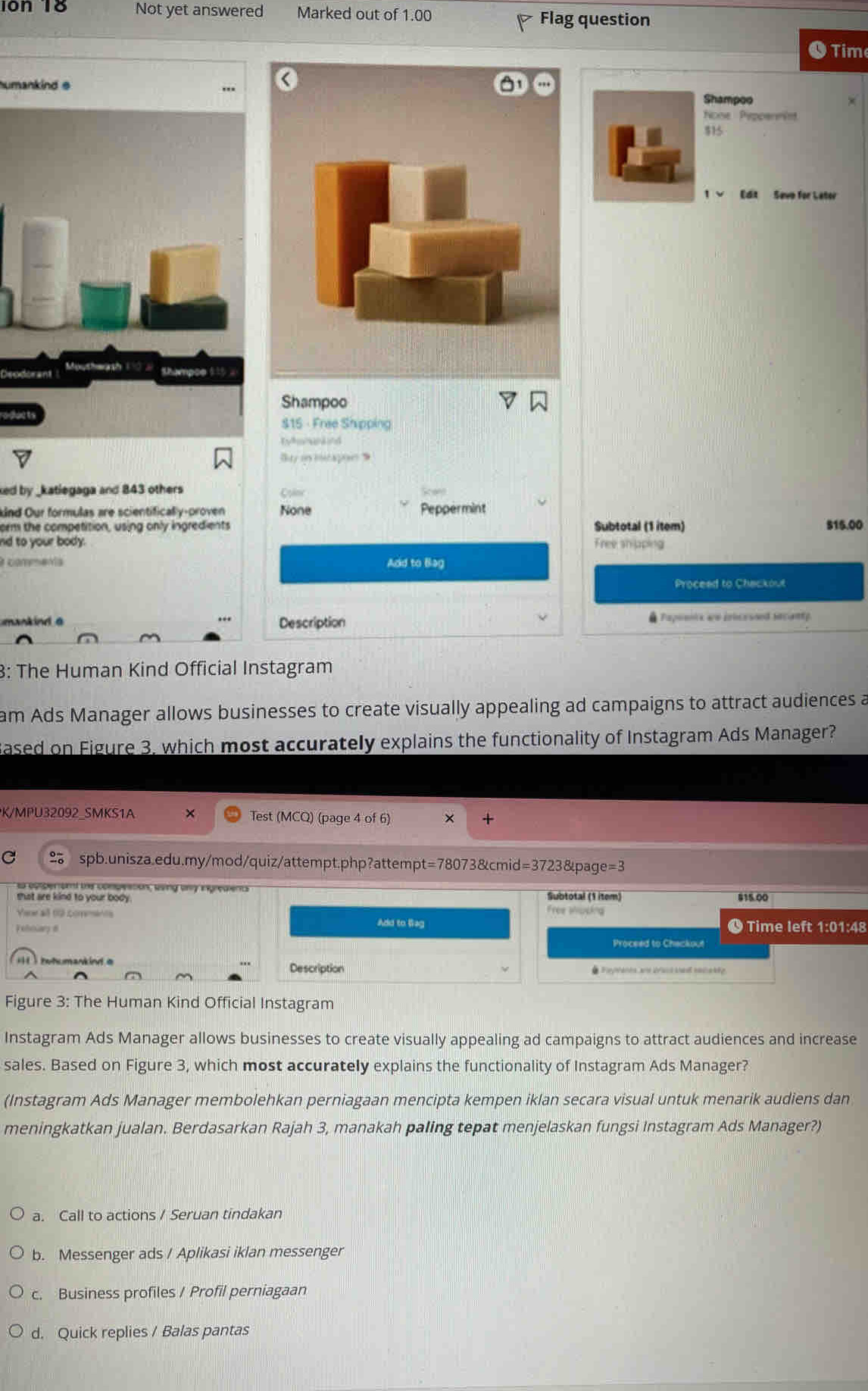 10n 18 Not yet answered Marked out of 1.00 Flag question
Time
humankind e
Shampoo
None Peppennist
$15
Edit Sevo for Lator
eo
Shampoo
$15 - Free Shipping
Tyk uknd
Bay in icapon 9
ked by _katlegaga and 843 others Cyinc Scan
nd Our formulas are scientifically-proven None Peppermint
orm the competition, using only ingredients Subtotal (1 item) S15.00
nd to your body.
Free shipping
a commenta Add to Bag
Proceed to Chackout
mankind a Description  Papoenis wo inicessed secanty
3: The Human Kind Official Instagram
am Ads Manager allows businesses to create visually appealing ad campaigns to attract audiences a
Based on Figure 3, which most accurately explains the functionality of Instagram Ads Manager?
K/MPU32092_SMKS1A × Test (MCQ) (page 4 of 6)
+
C spb.unisza.edu.my/mod/quiz/attempt.php?attempt=78073&cmid=3723&page=3
a esperent the compeation, ssing ony ingreaient
shat are kind to your body. Free shoping Subtotal (1 item)
915.00
Vire al 19 commánts Add to Bag
Fehoiary # © Time left 1:01:48
Proceed to Chackout
i totumankint a
Description * eyants ane br acssas sae ky
Figure 3: The Human Kind Official Instagram
Instagram Ads Manager allows businesses to create visually appealing ad campaigns to attract audiences and increase
sales. Based on Figure 3, which most accurately explains the functionality of Instagram Ads Manager?
(Instagram Ads Manager membolehkan perniagaan mencipta kempen iklan secara visual untuk menarik audiens dan
meningkatkan jualan. Berdasarkan Rajah 3, manakah paling tepat menjelaskan fungsi Instagram Ads Manager?)
a. Call to actions / Seruan tindakan
b. Messenger ads / Aplikasi iklan messenger
c. Business profiles / Profil perniagaan
d. Quick replies / Balas pantas