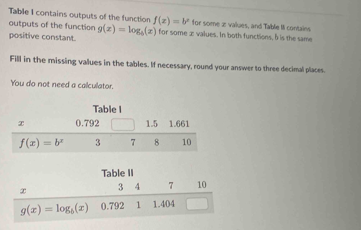 Table I contains outputs of the function f(x)=b^x for some x values, and Table II contains
outputs of the function g(x)=log _b(x) for some xvalues. In both functions, b is the same
positive constant.
Fill in the missing values in the tables. If necessary, round your answer to three decimal places.
You do not need a calculator.
Table I