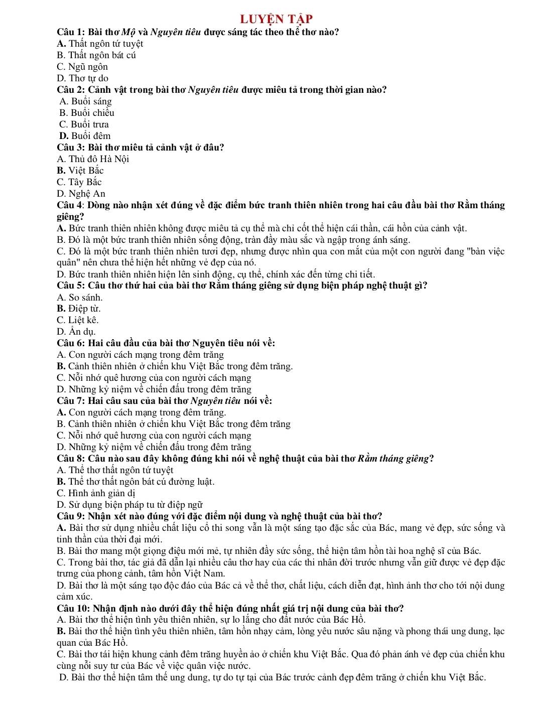 luyện tập
Câu 1: Bài thơ Mộ và Nguyên tiêu được sáng tác theo thể thơ nào?
A. Thất ngôn tứ tuyệt
B. Thất ngôn bát cú
C. Ngũ ngôn
D. Thơ tự do
Câu 2: Cảnh vật trong bài thơ Nguyên tiêu được miêu tả trong thời gian nào?
A. Buổi sáng
B. Buổi chiều
C. Buổi trưa
D. Buổi đêm
Câu 3: Bài thơ miêu tả cảnh vật ở đâu?
A. Thủ đô Hà Nội
B. Việt Bắc
C. Tây Bắc
D. Nghệ An
Câu 4: Dòng nào nhận xét đúng về đặc điểm bức tranh thiên nhiên trong hai câu đầu bài thơ Rằm tháng
giêng?
A. Bức tranh thiên nhiên không được miêu tả cụ thể mà chỉ cốt thể hiện cái thần, cái hồn của cảnh vật.
B. Đó là một bức tranh thiên nhiên sống động, tràn đầy màu sắc và ngập trọng ánh sáng.
C. Đó là một bức tranh thiên nhiên tươi đẹp, nhưng được nhìn qua con mắt của một con người đang "bàn việc
quân" nên chưa thể hiện hết những vẻ đẹp của nó.
D. Bức tranh thiên nhiên hiện lên sinh động, cụ thể, chính xác đến từng chi tiết.
Câu 5: Câu thơ thứ hai của bài thơ Rằm tháng giêng sử dụng biện pháp nghệ thuật gì?
A. So sánh.
B. Điệp từ.
C. Liệt kê.
D. Ấn dụ.
Câu 6: Hai câu đầu của bài thơ Nguyên tiêu nói về:
A. Con người cách mạng trong đêm trăng
B. Cảnh thiên nhiên ở chiên khu Việt Băc trong đêm trăng.
C. Nỗi nhớ quê hương của con người cách mạng
D. Những kỷ niệm về chiến đấu trong đêm trăng
Câu 7: Hai câu sau của bài thơ Nguyên tiêu nói về:
A. Con người cách mạng trong đêm trăng.
B. Cảnh thiên nhiên ở chiến khu Việt Bắc trong đêm trăng
C. Nỗi nhớ quê hương của con người cách mạng
D. Những kỷ niệm về chiến đấu trong đêm trăng
Câu 8: Câu nào sau đây không đúng khi nói về nghệ thuật của bài thơ Rằm tháng giêng?
A. Thể thơ thất ngôn tứ tuyệt
B. Thể thơ thất ngôn bát cú đường luật.
C. Hình ảnh giản dị
D. Sử dụng biện pháp tu từ điệp ngữ
Câu 9: Nhận xét nào đúng với đặc điểm nội dung và nghệ thuật của bài thơ?
A. Bài thơ sử dụng nhiều chất liệu cổ thi song vẫn là một sáng tạo đặc sắc của Bác, mang vẻ đẹp, sức sống và
tinh thân của thời đại mới.
B. Bài thơ mang một giọng điệu mới mẻ, tự nhiên đầy sức sống, thể hiện tâm hồn tài hoa nghệ sĩ của Bác.
C. Trong bài thơ, tác giả đã dẫn lại nhiều câu thơ hay của các thi nhân đời trước nhưng vẫn giữ được vẻ đẹp đặc
trưng của phong cảnh, tâm hồn Việt Nam.
D. Bài thơ là một sáng tạo độc đáo của Bác cả về thể thơ, chất liệu, cách diễn đạt, hình ảnh thơ cho tới nội dung
cảm xúc.
Câu 10: Nhận định nào dưới đây thể hiện đúng nhất giá trị nội dung của bài thơ?
A. Bài thơ thể hiện tình yêu thiên nhiên, sự lo lăng cho đất nước của Bác Hồ.
B. Bài thơ thể hiện tình yêu thiên nhiên, tâm hồn nhạy cảm, lòng yêu nước sâu nặng và phong thái ung dung, lạc
quan của Bác Hồ.
C. Bài thơ tái hiện khung cảnh đêm trăng huyền ảo ở chiến khu Việt Bắc. Qua đó phản ánh vẻ đẹp của chiến khu
cùng nỗi suy tư của Bác về việc quân việc nước.
D. Bài thơ thể hiện tâm thể ung dung, tự do tự tại của Bác trước cảnh đẹp đêm trăng ở chiến khu Việt Bắc.