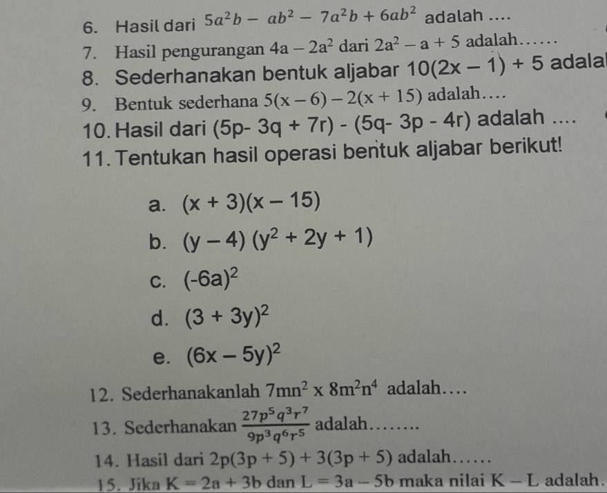 Hasil dari 5a^2b-ab^2-7a^2b+6ab^2 adalah .... 
7. Hasil pengurangan 4a-2a^2 dari 2a^2-a+5 adalah…… 
8. Sederhanakan bentuk aljabar 10(2x-1)+5 adala 
9. Bentuk sederhana 5(x-6)-2(x+15) adalah… 
10. Hasil dari (5p-3q+7r)-(5q-3p-4r) adalah .... 
11. Tentukan hasil operasi bentuk aljabar berikut! 
a. (x+3)(x-15)
b. (y-4)(y^2+2y+1)
C. (-6a)^2
d. (3+3y)^2
e. (6x-5y)^2
12. Sederhanakanlah 7mn^2* 8m^2n^4 adalah… 
13. Sederhanakan  27p^5q^3r^7/9p^3q^6r^5  adalah…… 
14. Hasil dari 2p(3p+5)+3(3p+5) adalah…… 
15. Jika K=2a+3b dan L=3a-5b maka nilai K-L adalah.