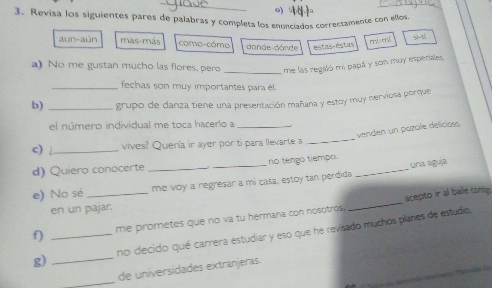 Revisa los siguientes pares de palabras y completa los enunciados correctamente con ellos.
aun-aún mas-más como-cómo donde-dónde estas-éstas
mi-mí Si-si 
a) No me gustan mucho las flores, pero_
me las regaló mi papá y son muy especiales;
_fechas son muy importantes para él.
b)_
grupo de danza tiene una presentación mañana y estoy muy nerviosa porque
el número individual me toca hacerlo a_
_
venden un pozole delicioso.
c) _vives? Quería ir ayer por ti para llevarte a
_no tengo tiempo.
d) Quiero conocerte_
_
una aguja
_
e) No sé _me voy a regresar a mi casa, estoy tan perdida
acepto ir al baile contig.
en un pajar.
me prometes que no va tu hermana con nosotros,
no decido qué carrera estudiar y eso que he revisado muchos planes de estudio,
f)_
g)_
_
de universidades extranjeras.
e dos los derechée neerndos. Mamén Es