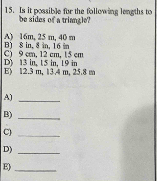 Is it possible for the following lengths to
be sides of a triangle?
A) 16m, 25 m, 40 m
B) 8 in, 8 in, 16 in
C) 9 cm, 12 cm, 15 cm
D) 13 in, 15 in, 19 in
E) 12.3 m, 13.4 m, 25.8 m
A)_
B)_
C)_
D)_
E)_