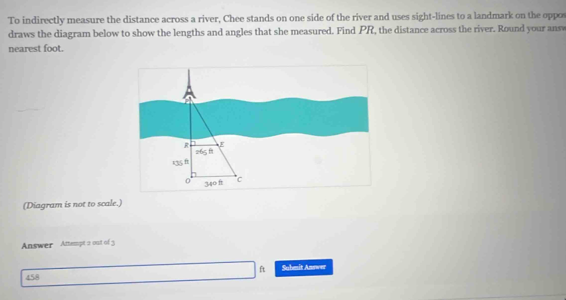 To indirectly measure the distance across a river, Chee stands on one side of the river and uses sight-lines to a landmark on the oppo 
draws the diagram below to show the lengths and angles that she measured. Find PR, the distance across the river. Round your answ 
nearest foot. 
(Diagram is not to scale.) 
Answer Attempt 2 out of 3 
Submit Answer
458