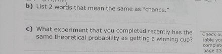 List 2 words that mean the same as “chance.” 
_ 
c) What experiment that you completed recently has the Check o 
same theoretical probability as getting a winning cup? table yo 
_ 
complet 
page 23