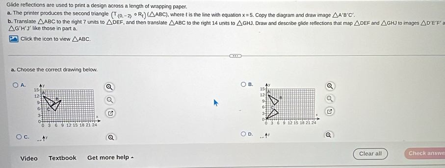 Glide reflections are used to print a design across a length of wrapping paper.
a. The printer produces the second triangle (T_(0,-2)circ R_t)(△ ABC) , where t is the line with equation x=5. Copy the diagram and draw image △ A'B'C'. 
b. Translate △ ABC to the right 7 units to △ DEF , and then translate △ ABC to the right 14 units to △ GHJ. Draw and describe glide reflections that map △ DEF and △ GHJ to images △ D'E'F'
△ G'H'J' like those in part a.
Click the icon to view △ ABC. 
a. Choose the correct drawing below.
A.
B.

C.
Q
D. -1^y
Video Textbook Get more help ^ Clear all Check answe