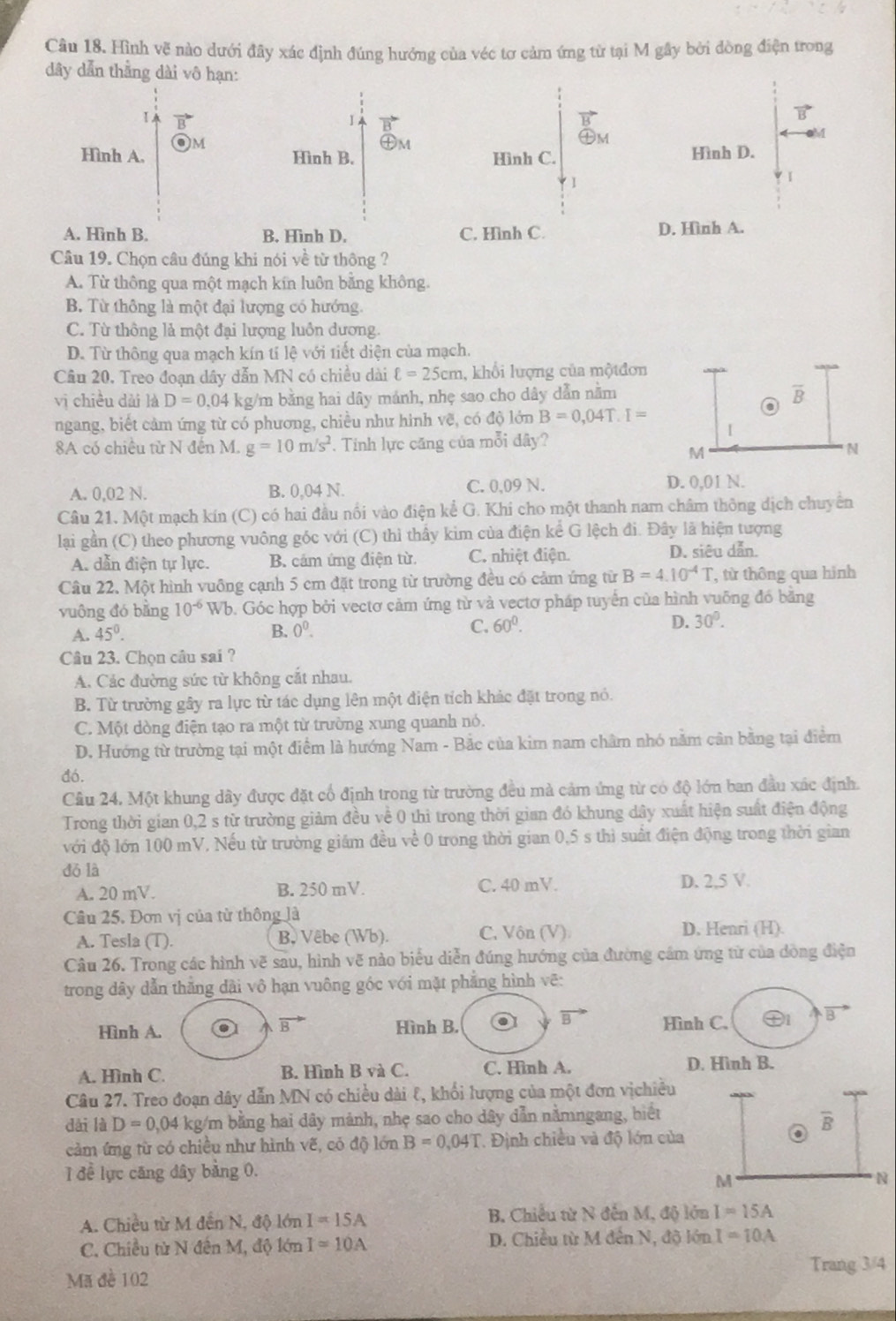 Hình vẽ nào dưới đây xác định đúng hướng của véc tơ cảm ứng từ tại M gây bởi đòng điện trong
dây dẫn thằng dài vô hạn:
Ⅰ.
1
b
Hình A. M
Hình B. ㊉m
Hình C. Hình D.
1
A. Hình B. B. Hình D. C. Hình C. D. Hình A.
Câu 19. Chọn câu đúng khi nói về từ thông ?
A. Từ thông qua một mạch kín luôn bằng không.
B. Từ thông là một đại lượng có hướng.
C. Từ thông lả một đại lượng luôn dương.
D. Từ thông qua mạch kín tí lệ với tiết diện của mạch.
Câu 20. Treo đoạn dây dẫn MN có chiều dài ell =25cm 1, khổi lượng của mộtđơn
vị chiều dài là D=0.04 kg/m bằng hai dây mảnh, nhẹ sao cho dây dẫn nằm overline B
ngang, biết cảm ứng từ có phương, chiều như hinh vẽ, có độ lớn B=0,04T.I=
8A có chiều từ N đến M. g=10m/s^2. Tính lực căng của mỗi đây?
I
M
N
A. 0,02 N. B. 0,04 N. C. 0,09 N. D. 0,01 N.
Câu 21. Một mạch kín (C) có hai đầu nổi vào điện kể G. Khi cho một thanh nam châm thông dịch chuyên
lại gần (C) theo phương vuông góc với (C) thì thấy kim của điện kể G lệch đi. Đây là hiện tượng
A. dẫn điện tự lực. B. cảm ứng điện từ C. nhiệt điện. D. siêu dẫn.
Câu 22. Một hình vuông cạnh 5 cm đặt trong từ trường đều có cảm ứng từ B=4.10^(-4)T từ thông qua hình
vuông đó bằng 10^(-6) Wb. Góc hợp bởi vectơ cảm ứng từ và vectơ pháp tuyển của hình vuỡng đó bằng
A. 45°. B. 0^0. C. 60°. D. 30°.
Câu 23. Chon câu sai ?
A. Các đường sức từ không cắt nhau.
B. Từ trường gây ra lực từ tác dụng lên một điện tích khác đặt trong nó.
C. Một dòng điện tạo ra một từ trường xung quanh nó.
D. Hướng từ trường tại một điểm là hướng Nam - Bắc của kim nam châm nhó nằm cân bằng tại điểm
đó.
Cầu 24. Một khung dây được đặt cổ định trong từ trường đều mà cảm ứng từ có độ lớn ban đầu xác định.
Trong thời gian 0,2 s từ trường giảm đều về 0 thì trong thời gian đó khung dây xuất hiện suất điện động
với độ lớn 100 mV, Nếu từ trường giám đều về 0 trong thời gian 0,5 s thì suất điện động trong thời gian
dó là
A. 20 mV. B. 250 mV. C. 40 mV. D. 2,5 V.
Câu 25. Đơn vị của từ thông là
A. Tesla (T). B. Vêbe (Wb). C. Vôn (V) D. Henri (H).
Câu 26. Trong các hình vẽ sau, hình vẽ nào biểu diễn đúng hướng của đường cầm ứng từ của dòng điện
trong dây dẫn thắng dài vô hạn vuông góc với mặt phẳng hình vẽ:
a
Hình A. Hình B. Hình C. D B
A. Hình C. B. Hình B và C. C. Hình A. D. Hình B.
Câu 27. Treo đoạn dây dẫn MN có chiều dài १, khối lượng của một đơn vịchiều
dài là D=0 0,04 kg/m bằng hai dây mảnh, nhẹ sao cho dây dẫn nằmngang, biết
cảm ứng từ có chiều như hình vẽ, có độ lớn B=0.04T. Định chiều và độ lớn của
1 đề lực căng đây bảng 0.
A. Chiều từ M đến N, độ lớn I=15A B. Chiếu từ N đến M, độ lớn I=15A
C. Chiều từ N đến M, độ lớn I=10A D. Chiều từ M đến N, độ lớn I=10A
Trang 3/4
Mã đề 102