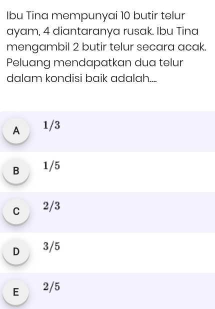 Ibu Tina mempunyai 10 butir telur
ayam, 4 diantaranya rusak. Ibu Tina
mengambil 2 butir telur secara acak.
Peluang mendapatkan dua telur
dalam kondisi baik adalah....
A 1/3
B 1/5
c 2/3
D 3/5
E 2/5