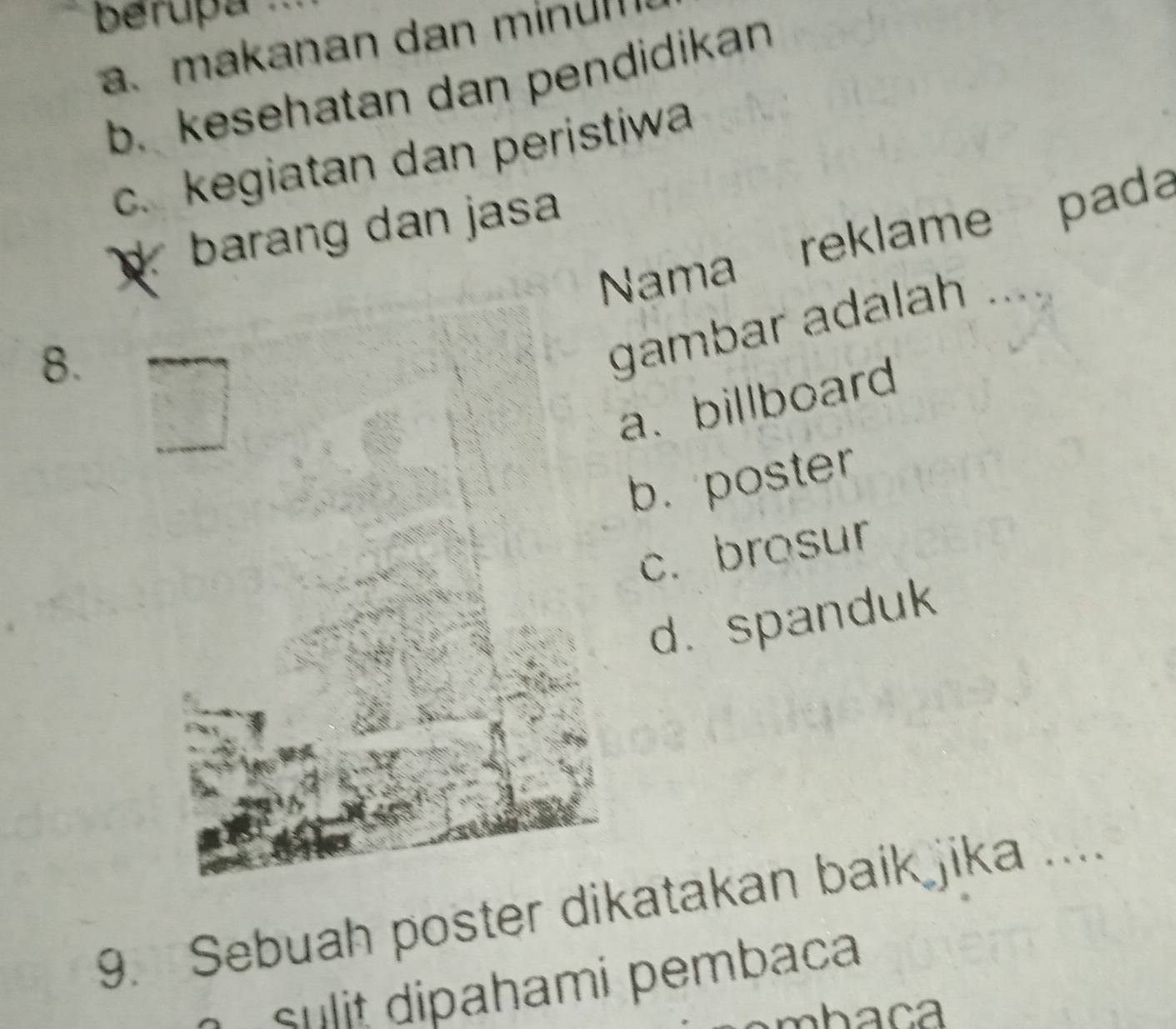 berupa .
a. makanan dan minun
b. kesehatan dan pendidikan
c. kegiatan dan peristiwa
barang dan jasa
Nama reklame pada
8.
gambar adalah ..
a、 billboard
b. poster
c. brosur
d. spanduk
9. Sebuah poster dikatakan baik jika ....
Sulit dipahami pembaca