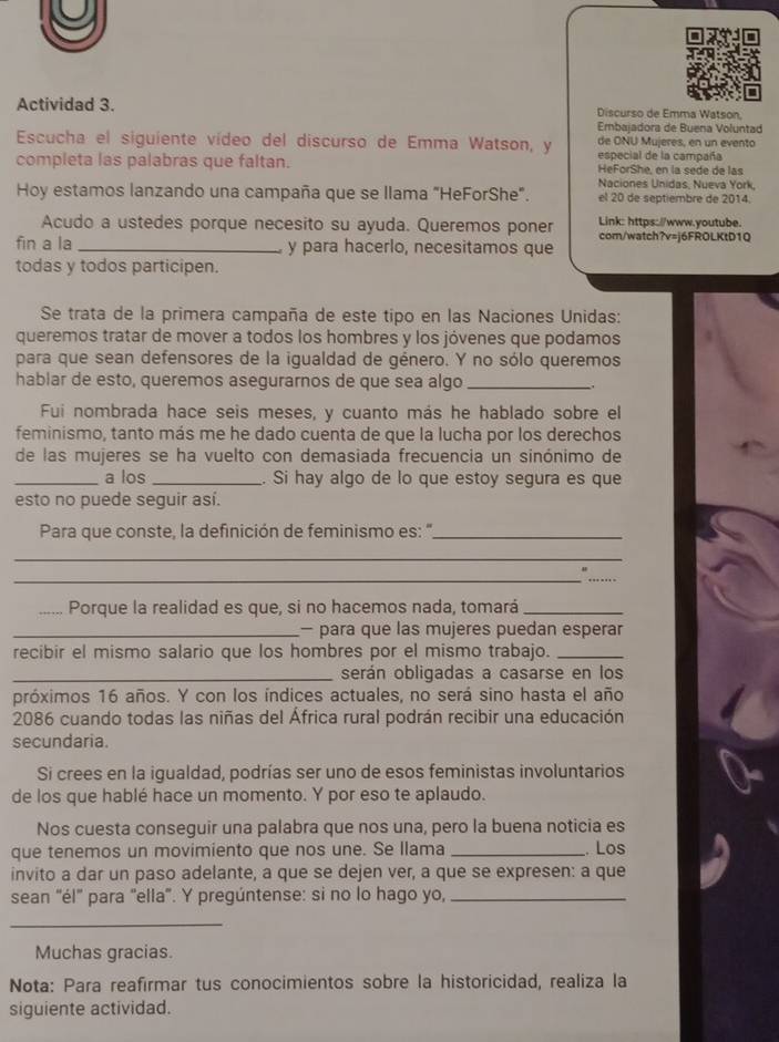 Actividad 3.  Discurso de Emma Watson,
Ernbajadora de Buena Voluntad
Escucha el siguiente vídeo del discurso de Emma Watson, y de ONU Mujeres, en un evento
especial de la campaña
completa las palabras que faltan. HeForShe, en la sede de las
Naciones Unidas, Nueva York,
Hoy estamos lanzando una campaña que se llama "HeForShe". el 20 de septiembre de 2014.
Link: https://www.youtube.
Acudo a ustedes porque necesito su ayuda. Queremos poner com/watch?v=j6FROLKtD1Q
fin a la _y para hacerlo, necesitamos que
todas y todos participen.
Se trata de la primera campaña de este tipo en las Naciones Unidas:
queremos tratar de mover a todos los hombres y los jóvenes que podamos
para que sean defensores de la igualdad de género. Y no sólo queremos
hablar de esto, queremos asegurarnos de que sea algo_
Fui nombrada hace seis meses, y cuanto más he hablado sobre el
feminismo, tanto más me he dado cuenta de que la lucha por los derechos
de las mujeres se ha vuelto con demasiada frecuencia un sinónimo de
_a los _. Si hay algo de lo que estoy segura es que
esto no puede seguir así.
Para que conste, la definición de feminismo es: "_
_
_
_
_Porque la realidad es que, si no hacemos nada, tomará_
_— para que las mujeres puedan esperar
recibir el mismo salario que los hombres por el mismo trabajo._
_serán obligadas a casarse en los
próximos 16 años. Y con los índices actuales, no será sino hasta el año
2086 cuando todas las niñas del África rural podrán recibir una educación
secundaria.
Si crees en la igualdad, podrías ser uno de esos feministas involuntarios
de los que hablé hace un momento. Y por eso te aplaudo.
Nos cuesta conseguir una palabra que nos una, pero la buena noticia es
que tenemos un movimiento que nos une. Se llama _. Los
invito a dar un paso adelante, a que se dejen ver, a que se expresen: a que
sean “él" para "ella". Y pregúntense: si no lo hago yo,_
_
Muchas gracias.
Nota: Para reafirmar tus conocimientos sobre la historicidad, realiza la
siguiente actividad.