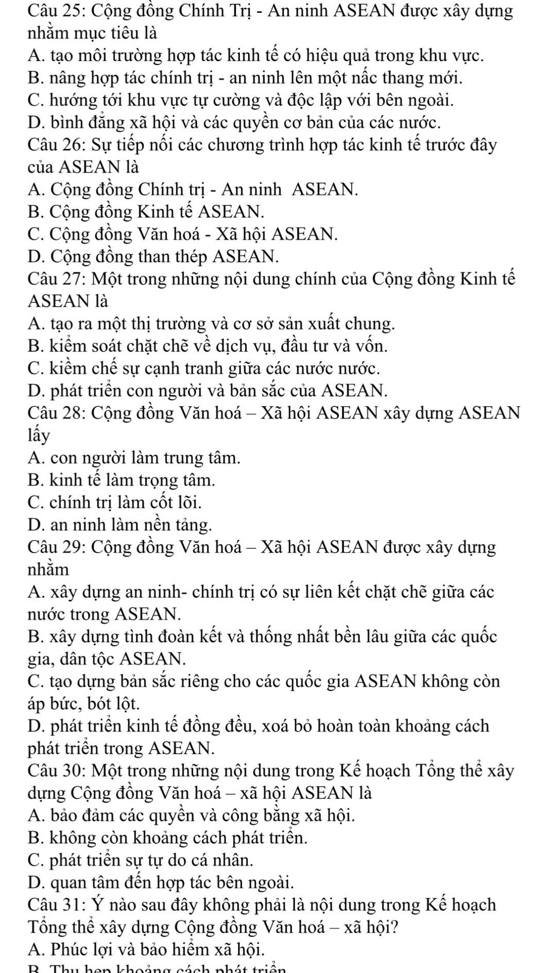 Cộng đồng Chính Trị - An ninh ASEAN được xây dựng
nhằm mục tiêu là
A. tạo môi trường hợp tác kinh tế có hiệu quả trong khu vực.
B. nâng hợp tác chính trị - an ninh lên một nắc thang mới.
C. hướng tới khu vực tự cường và độc lập với bên ngoài.
D. bình đẳng xã hội và các quyền cơ bản của các nước.
Câu 26: Sự tiếp nối các chương trình hợp tác kinh tế trước đây
của ASEAN là
A. Cộng đồng Chính trị - An ninh ASEAN.
B. Cộng đồng Kinh tế ASEAN.
C. Cộng đồng Văn hoá - Xã hội ASEAN.
D. Cộng đồng than thép ASEAN.
Câu 27: Một trong những nội dung chính của Cộng đồng Kinh tế
ASEAN là
A. tạo ra một thị trường và cơ sở sản xuất chung.
B. kiểm soát chặt chẽ về dịch vụ, đầu tư và vốn.
C. kiểm chế sự cạnh tranh giữa các nước nước.
D. phát triển con người và bản sắc của ASEAN.
Câu 28: Cộng đồng Văn hoá - Xã hội ASEAN xây dựng ASEAN
lấy
A. con người làm trung tâm.
B. kinh tế làm trọng tâm.
C. chính trị làm cốt lõi.
D. an ninh làm nền tảng.
Câu 29: Cộng đồng Văn hoá - Xã hội ASEAN được xây dựng
nhằm
A. xây dựng an ninh- chính trị có sự liên kết chặt chẽ giữa các
nước trong ASEAN.
B. xây dựng tình đoàn kết và thống nhất bền lâu giữa các quốc
gia, dân tộc ASEAN.
C. tạo dựng bản sắc riêng cho các quốc gia ASEAN không còn
áp bức, bót lột.
D. phát triển kinh tế đồng đều, xoá bỏ hoàn toàn khoảng cách
phát triển trong ASEAN.
Câu 30: Một trong những nội dung trong Kế hoạch Tổng thể xây
dựng Cộng đồng Văn hoá - xã hội ASEAN là
A. bảo đảm các quyền và công bằng xã hội.
B. không còn khoảng cách phát triển.
C. phát triển sự tự do cá nhân.
D. quan tâm đến hợp tác bên ngoài.
Câu 31: Ý nào sau đây không phải là nội dung trong Kế hoạch
Tổng thể xây dựng Cộng đồng Văn hoá - xã hội?
A. Phúc lợi và bảo hiểm xã hội.
B. Thu hon khoảng cách nhát triển