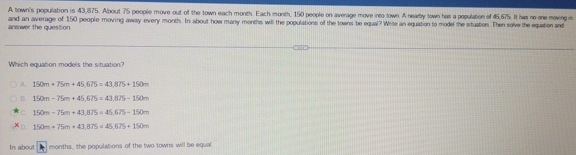 A town's population is 43,875. About 75 people move out of the town each month. Each month, 150 people on average move into town. A nearby town has a population of 45,675. It has no one moving in
and an average of 150 people moving away every month. In about how many months will the populations of the towns be equal? Write an equation to model the situation. Then solve the equation and
answer the question.
Which equation models the situation?
A. 150m+75m+45,675=43,875+150m
B. 150m-75m+45,675=43,875-150m
C. 150m-75m+43,875=45,675-150m
150m+75m+43,875=45,675+150m
In about months, the populations of the two towns will be equal