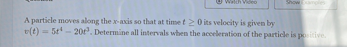 Watch Video Show Examples 
A particle moves along the x-axis so that at time t≥ 0 its velocity is given by
v(t)=5t^4-20t^3. Determine all intervals when the acceleration of the particle is positive.