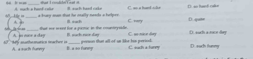 It was_ that I couldn't eat it.
A such a hard cake B. such hard cake C. so a hard cike D. so hard cake
65. He is _a busy man that he really needs a helper.
A. so B. such C. very D. quite
60. It was_ that we went for a picnic in the countryside.
A. so nice a day B. such nice day C. so nice day D. such a nice day
67. My mathematics teacher is_ person that all of us like his period.
A. a such funny B. a so funny C. such a funny D. such funny