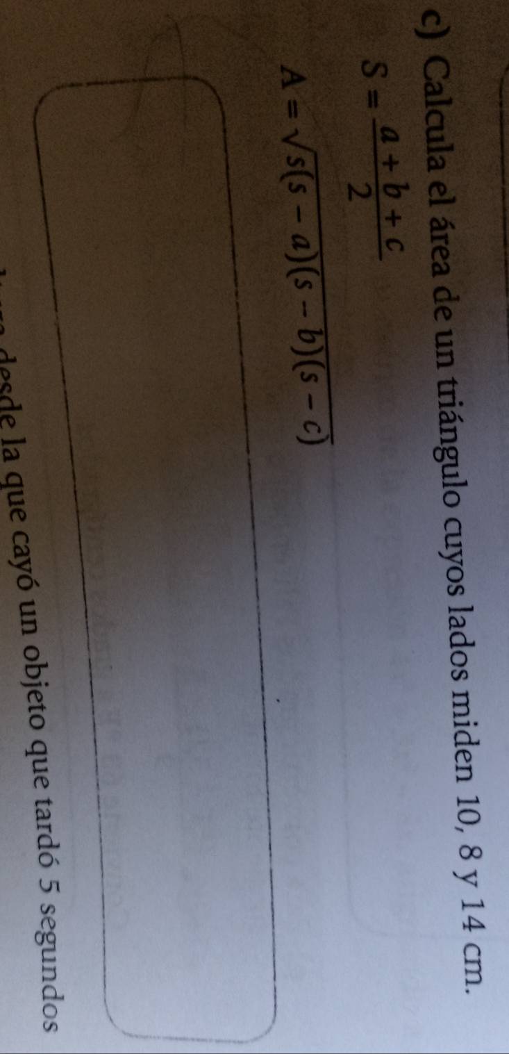 Calcula el área de un triángulo cuyos lados miden 10, 8 y 14 cm.
S= (a+b+c)/2 
A=sqrt(s(s-a)(s-b)(s-c))
desde la que cayó un objeto que tardó 5 segundos