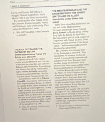 Sus
_
_
Lesson 1, continued
Latvia, and Estonia fell without a THE MEDITERRANEAN AND THE
struggle. Finland fought back, but in EASTERN FRONT; THE UNITED
March 1940, it was fisced to survender. STATES AIDS ITS ALLIES
For seven months after Poland fell to How did the United States take
the Germans, Europe was calm. France sides?
and Rritain got their armies ready. They Hitler then turned ie actention to the
uaited for Haler's next move. east and to the Mediterranean
1. Why did Poland fall to the Germans Germany ant troops under Generid
Erwin Rommd to Narth Africa to help
so quickly? Italy fight the British. In April 1941,
German armies quickly took consed of
Yugoslavia and Groen. In June: Hitler
began a surprise invasion of the Soviet
THE FALL OF FRANCE: THE Union: The Germans quickly posited
BATTLE OF BRITAIN deep into Soviet territory The Germans were stopped from
What happened when France and taking Leningrad in the north. They
Britain were attacked? then turned on Moscow, the Sovie
Suddenly in April 1940, Hisler's capital. A strong Soviet counterattack.
urmies insaded Denmark and Norway combined with fierce Russian winter
Within two months, they also captured weather, forced the Germans back.
Belgism, the Netherlands, Lusembourg. Moscow had been saved, and the battle
and France. Part of the French army, had cost the Germans 500,000 lives.
President Roosevelt wanted to help
ind by Charles de Gaulle, escaped to the Allies. He asked Congron to allew
Britain to contimue the fight. By then. Britain and France to buy American
Italy had joined Gormany in the war. weapons. Soon, American ships wem
Grnat Britain—now Ind by Winsten
CharchiB--stood alone. The Grrman air escorting British ships carrying gum
force began bombing Britain. It wanted ships had onders to fire on Germam
to weake Britain before invading it. But bought from the United Starm. The U.S
che British air force fought back. It was submuates in the Atlantic Woosevelt met secreily with Chinchill
helped by radar, a new clectronic in August of 1941. Although the Unisad
tracking system that warned of coming States was not officielly in the was, the
attacks Also, the British had broken the two leaders sound a statement called the
German army's sncret code. The Battle
of Britain lasted many months, Unable Atlantic Charter. It supported time uade
off the attacks in May 1941. so bemak British defienses, Hitler called own go-ermes. and the right of people to form them 
2. Why did Germany fail to-win the J. Name two ways in which the Unined
Mattle of Britas' Stuim supported the Allie
