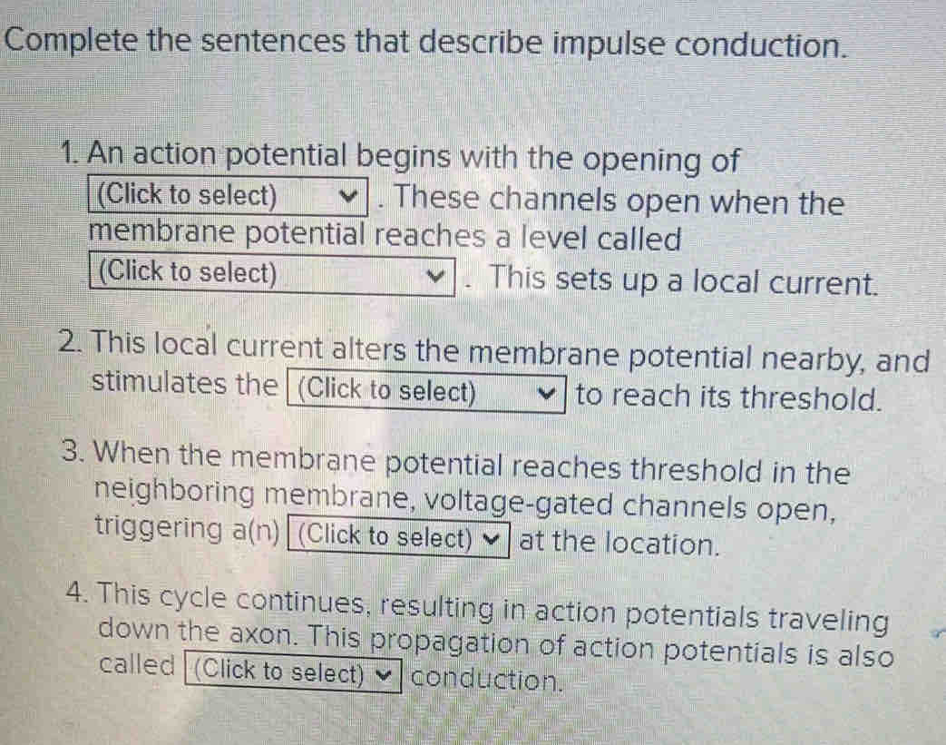 Complete the sentences that describe impulse conduction. 
1. An action potwith the opening of 
e channels open when the 
s a level called 
. This sets up a local current. 
2. This local current alters the membrane potential nearby, and 
stimulates the (Click to select) to reach its threshold. 
3. When the membrane potential reaches threshold in the 
neighboring membrane, voltage-gated channels open, 
triggering a(n) (Click to select) at the location. 
4. This cycle continues, resulting in action potentials traveling 
down the axon. This propagation of action potentials is also 
called (Click to select) conduction.