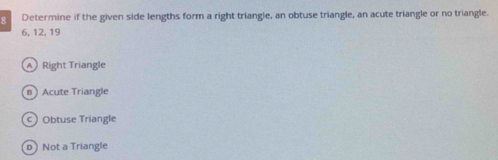 Determine if the given side lengths form a right triangle, an obtuse triangle, an acute triangle or no triangle.
6, 12, 19
ARight Triangle
вAcute Triangle
cObtuse Triangle
D Not a Triangle