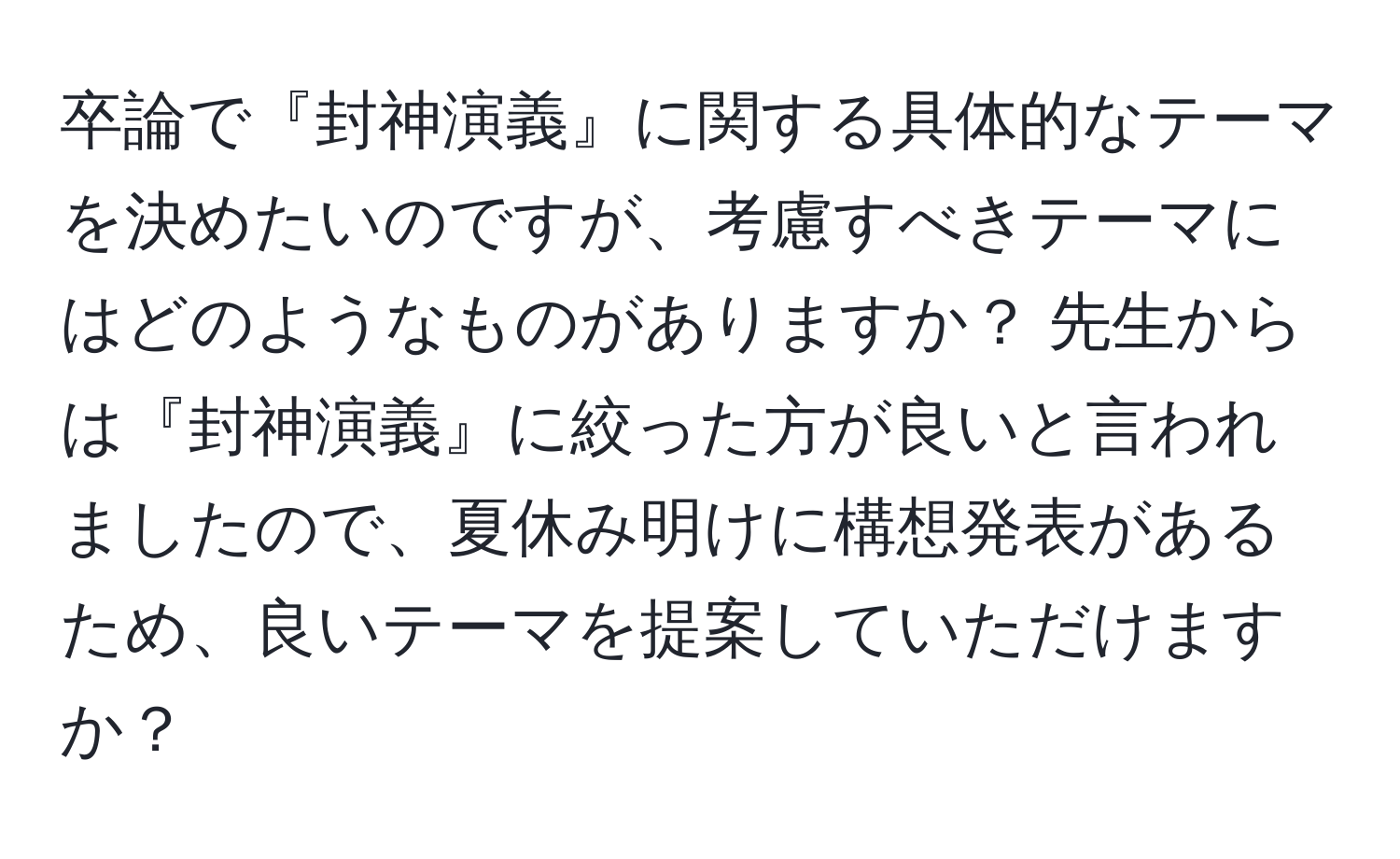 卒論で『封神演義』に関する具体的なテーマを決めたいのですが、考慮すべきテーマにはどのようなものがありますか？ 先生からは『封神演義』に絞った方が良いと言われましたので、夏休み明けに構想発表があるため、良いテーマを提案していただけますか？