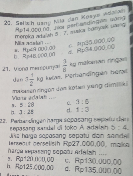 20, Selisih uang Nila dan Kesya adaiah
Rp14.000,00. Jika perbandingan uang
mereka adalah 5:7 , maka banyak uang
c. Rp35.000,00
Nila adalah ....
a. Rp49.000,00
d. Rp34.000,00
b. Rp48.000,00
21. Viona mempunyai  3/8 kg makanan ringan
dan 3 1/2 kg ketan. Perbandingan berat
makanan ringan dan ketan yang dimiliki
Viona adalah ....
a. 5:28 C. 3:5
b. 3:28
d. 1:3
22. Perbandingan harga sepasang sepatu dan
sepasang sandal di toko A adalah 5:4. 
Jika harga sepasang sepatu dan sandal
tersebut berselisih Rp27.000,00, maka
harga sepasang sepatu adalah ....
a. Rp120.000,00 c. Rp130.000,00
b. Rp125.000,00 d. Rp135.000,00