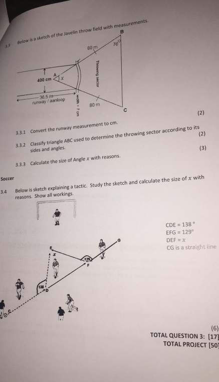 th measurements.
(2)
3.3.1 Convert the runway measurement to cm.
3.3.2 Classify triangle ABC used to determine the throwing sector according to its (2)
sides and angles.
(3)
3.3.3 Calculate the size of Angle x with reasons.
Soccer
3.4 Below is sketch explaining a tactic. Study the sketch and calculate the size of x with
reasons. Show all workings.
a
CDE=138°
EFG=129°
G DEF=x
CG is a straight line
x v°
12°
138
(6)
TOTAL QUESTION 3: [17]
TOTAL PROJECT [50)