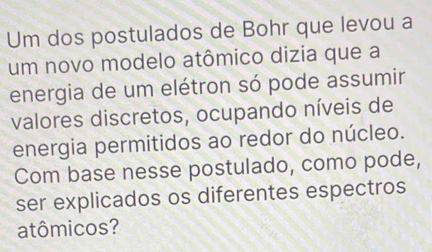 Um dos postulados de Bohr que levou a 
um novo modelo atômico dizia que a 
energia de um elétron só pode assumir 
valores discretos, ocupando níveis de 
energia permitidos ao redor do núcleo. 
Com base nesse postulado, como pode, 
ser explicados os diferentes espectros 
atômicos?