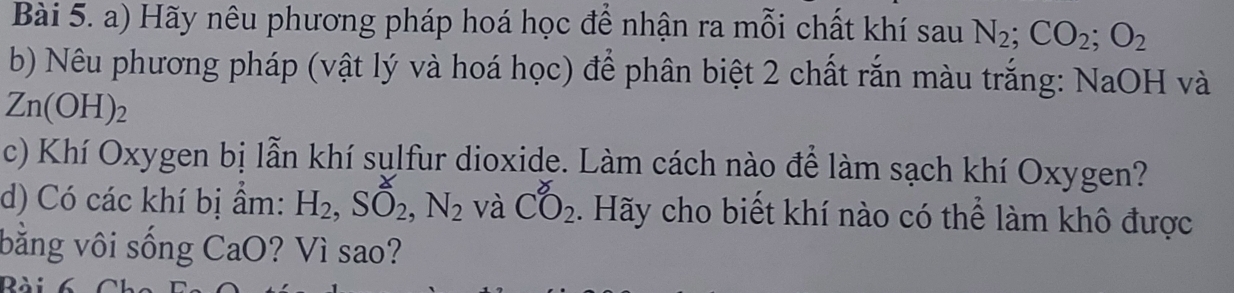 Hãy nêu phương pháp hoá học để nhận ra mỗi chất khí sau N_2; CO_2; O_2
b) Nêu phương pháp (vật lý và hoá học) để phân biệt 2 chất rắn màu trắng: NaOH và
Zn(OH)_2
c) Khí Oxygen bị lẫn khí sulfur dioxide. Làm cách nào để làm sạch khí Oxygen? 
d) Có các khí bị ẩm: H_2, Shat O_2, N_2 và CO_2. Hãy cho biết khí nào có thể làm khô được 
bằng vôi sống CaO? Vì sao? 
Rài