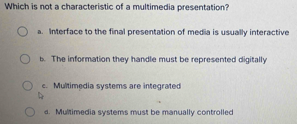 Which is not a characteristic of a multimedia presentation?
a. Interface to the final presentation of media is usually interactive
b. The information they handle must be represented digitally
c. Multimedia systems are integrated
d. Multimedia systems must be manually controlled