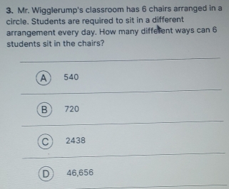 Mr. Wigglerump's classroom has 6 chairs arranged in a
circle. Students are required to sit in a different
arrangement every day. How many different ways can 6
students sit in the chairs?
A 540
B 720
2438
46,656