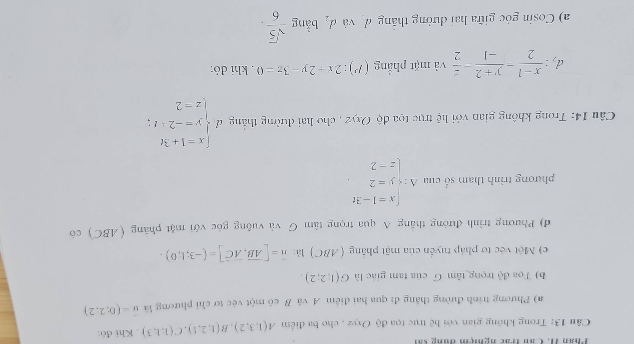 Phân II. Câu trac nghiệm dung sai 
Câu 13: Trong không gian với hệ trục tọa độ Oxyz , cho ba điểm A(1;3;2), B(1;2;1), C(1;1;3). Khi đó: 
a) Phương trình đường thăng đi qua hai điểm A và B có một véc tơ chi phương là vector u=(0;2;2)
b) Tọa độ trọng tâm G của tam giác là G(1;2;2). 
c) Một véc tơ pháp tuyến của mặt phẳng (ABC) là: vector n=[vector AB,vector AC]=(-3;1;0). 
d) Phương trình đường thẳng Δ qua trọng tâm G và vuông góc với mặt phăng (ABC) có 
phương trình tham số của Delta :beginarrayl x=1-3t y=2 z=2endarray.
Câu 14: Trong không gian với hệ trục tọa độ Oxyz , cho hai đường thắng dbeginarrayl x=1+3t y--2+t; z-2.endarray.
d_2: (x-1)/2 = (y+2)/-1 = z/2  và mặt phẳng (P): 2x+2y-3z=0. khi đó: 
a) Cosin góc giữa hai đường thắng đ và d_2 bằng  sqrt(5)/6 .