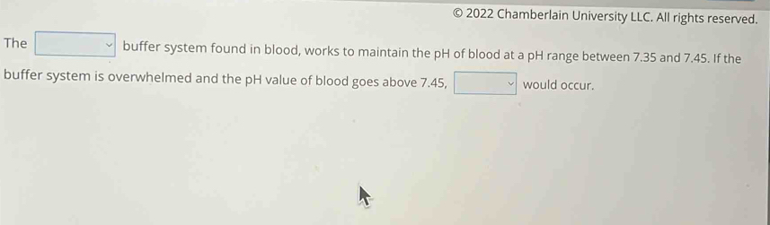 a e 2022 Chamberlain University LLC. All rights reserved. 
The □ buffer system found in blood, works to maintain the pH of blood at a pH range between 7.35 and 7.45. If the 
buffer system is overwhelmed and the pH value of blood goes above 7.45, □ would occur.