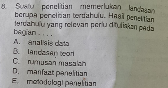 Suatu penelitian memerlukan landasan
berupa penelitian terdahulu. Hasil penelitian
terdahulu yang relevan perlu dituliskan pada
bagian . . . .
A. analisis data
B. landasan teori
C. rumusan masalah
D. manfaat penelitian
E. metodologi penelitian