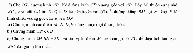 Cho (O) đường kính AB. Kẻ đường kính CD vuông góc với AB. Lẫy M thuộc cung nhỏ
BC , AM cắt CD tại E. Qua D kẻ tiếp tuyển với (O) cắt đường thẳng BM tại N. Gọi P là 
hình chiếu vuông góc của B lên DN 
a) Chứng minh các điểm M , N, D, E cùng thuộc một đường tròn. 
b ) Chứng minh ENparallel CB. 
c) Chứng minh AM BN=2R^2 và tìm vị trí điểm Mô trên cung nhỏ BC để diện tích tam giác
BNC đạt giá trị lớn nhất.